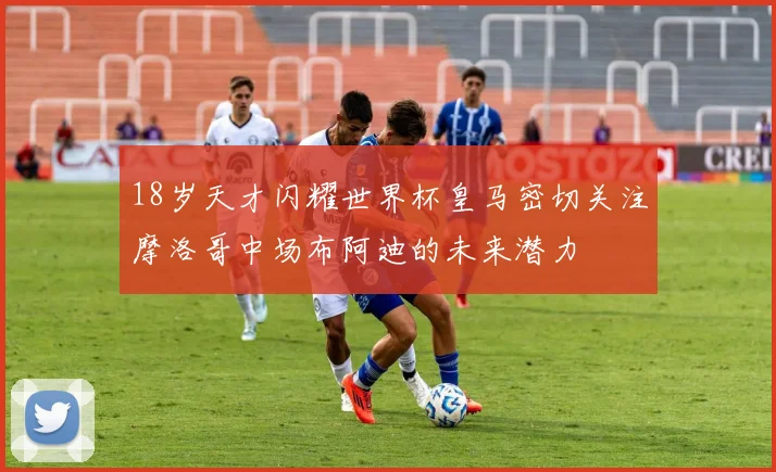 18岁天才闪耀世界杯皇马密切关注摩洛哥中场布阿迪的未来潜力