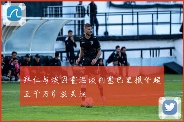 拜仁与埃因霍温谈判塞巴里报价超五千万引发关注