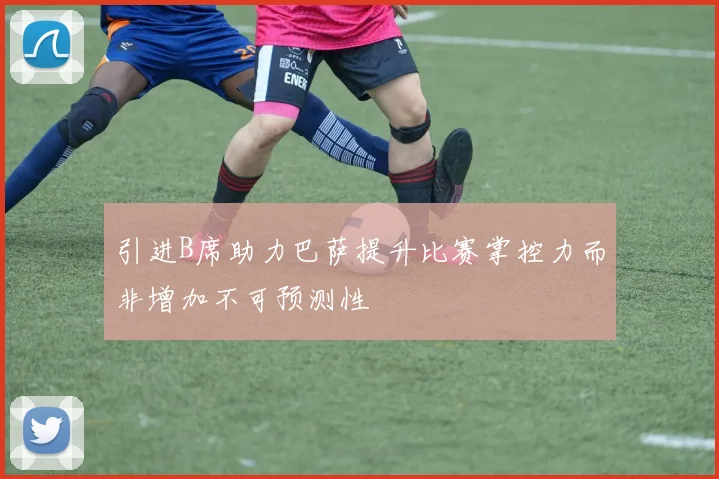 引进B席助力巴萨提升比赛掌控力而非增加不可预测性