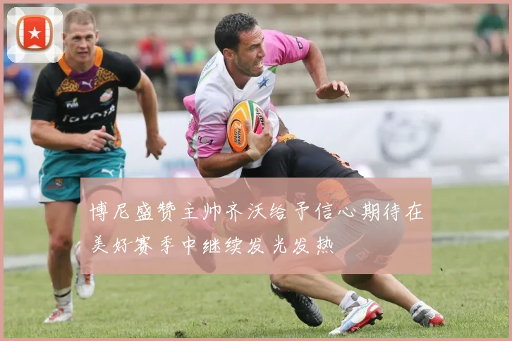 博尼盛赞主帅齐沃给予信心期待在美好赛季中继续发光发热