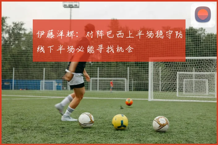 伊藤洋辉：对阵巴西上半场稳守防线下半场必能寻找机会