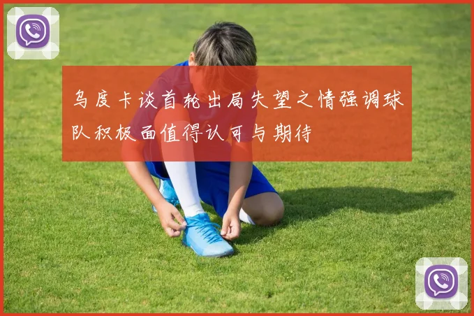 乌度卡谈首轮出局失望之情强调球队积极面值得认可与期待