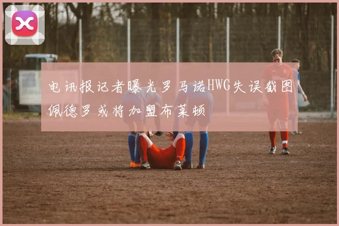 电讯报记者曝光罗马诺HWG失误截图佩德罗或将加盟布莱顿