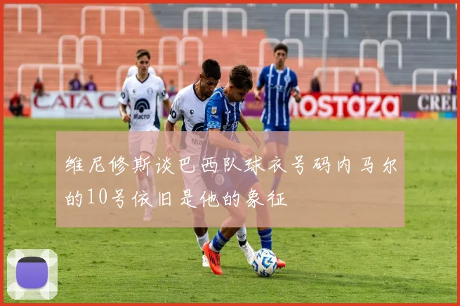 维尼修斯谈巴西队球衣号码内马尔的10号依旧是他的象征
