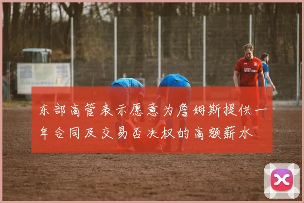 东部高管表示愿意为詹姆斯提供一年合同及交易否决权的高额薪水