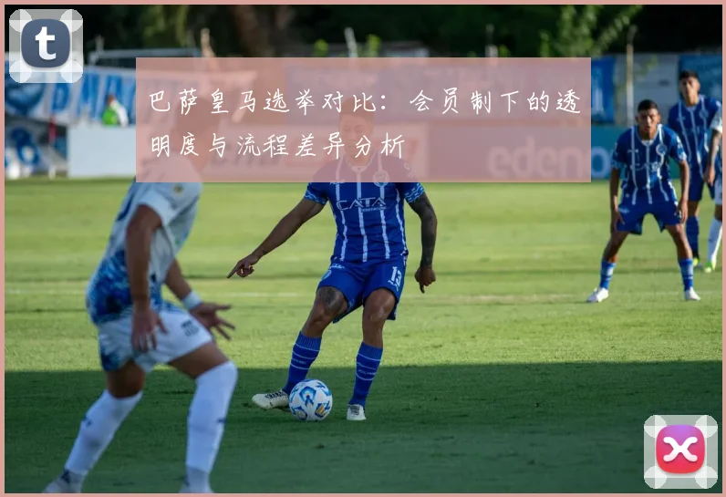 巴萨皇马选举对比：会员制下的透明度与流程差异分析