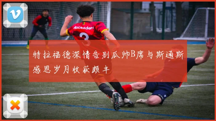 特拉福德深情告别瓜帅B席与斯通斯感恩岁月收获颇丰