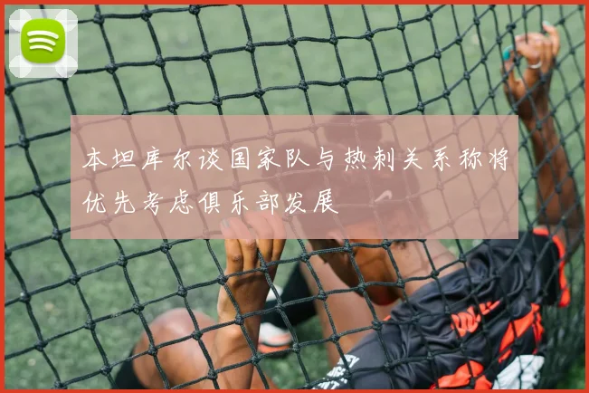 本坦库尔谈国家队与热刺关系称将优先考虑俱乐部发展