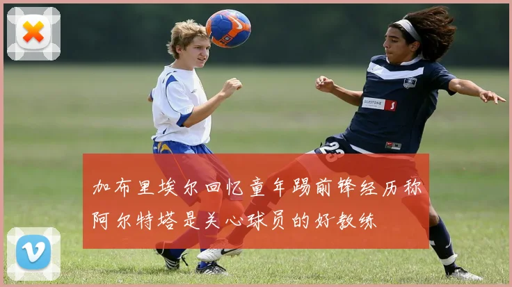 加布里埃尔回忆童年踢前锋经历称阿尔特塔是关心球员的好教练