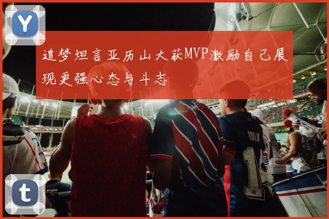 追梦坦言亚历山大获MVP激励自己展现更强心态与斗志